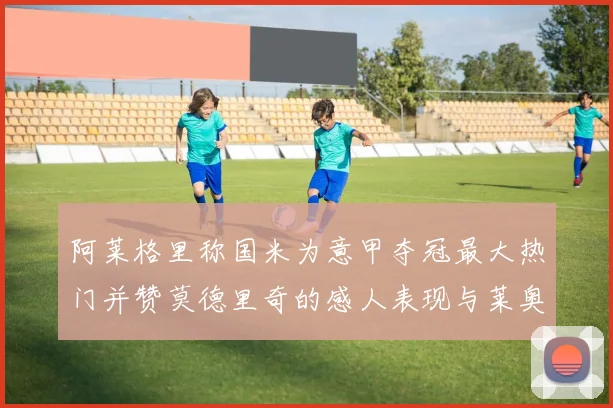 阿莱格里称国米为意甲夺冠最大热门并赞莫德里奇的感人表现与莱奥的务实转变