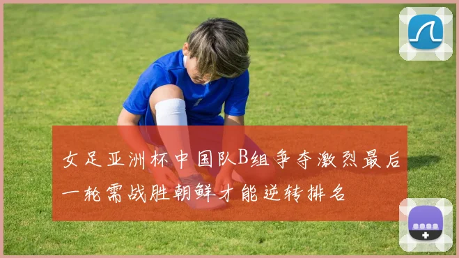女足亚洲杯中国队B组争夺激烈最后一轮需战胜朝鲜才能逆转排名