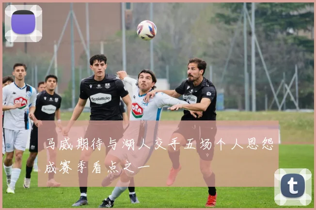 马威期待与湖人交手五场个人恩怨成赛季看点之一