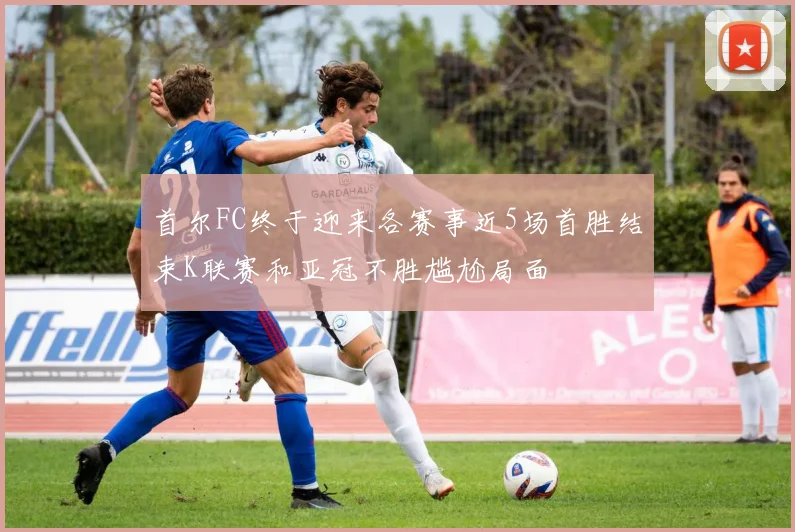 首尔FC终于迎来各赛事近5场首胜结束K联赛和亚冠不胜尴尬局面