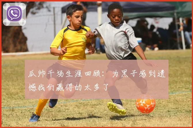 瓜帅千场生涯回顾:为黑子感到遗憾我们赢得的太多了