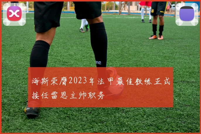 海斯荣膺2023年法甲最佳教练正式接任雷恩主帅职务