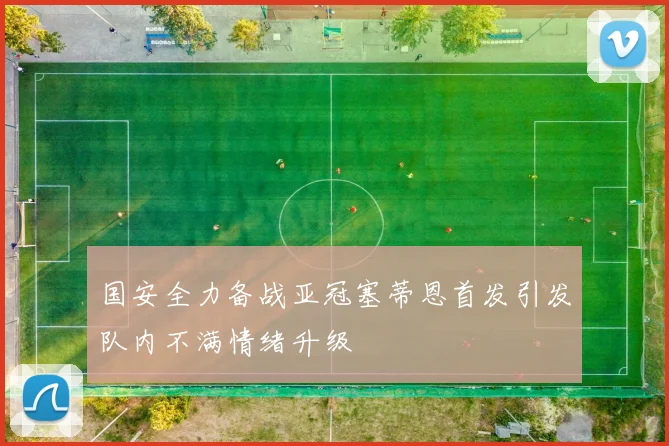 国安全力备战亚冠塞蒂恩首发引发队内不满情绪升级