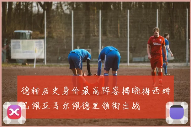 德转历史身价最高阵容揭晓梅西姆巴佩亚马尔佩德里领衔出战