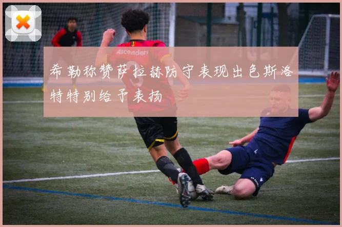 希勒称赞萨拉赫防守表现出色斯洛特特别给予表扬