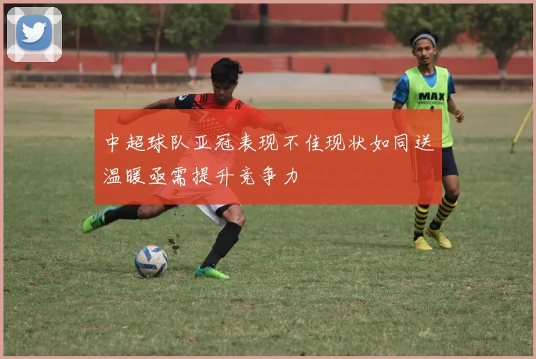 中超球队亚冠表现不佳现状如同送温暖亟需提升竞争力