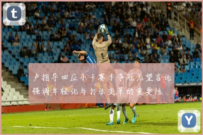 卢指导回应小卡赛季争冠无望言论强调年轻化与打法变革的重要性