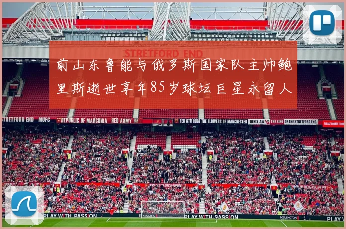 前山东鲁能与俄罗斯国家队主帅鲍里斯逝世享年85岁球坛巨星永留人间