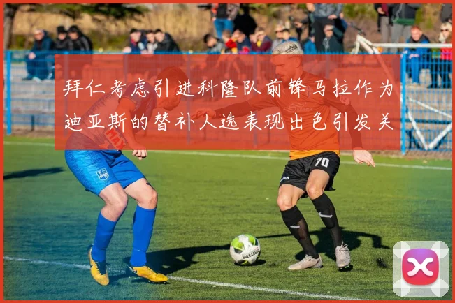 拜仁考虑引进科隆队前锋马拉作为迪亚斯的替补人选表现出色引发关注