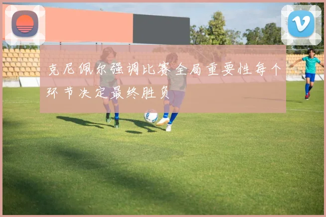 克尼佩尔强调比赛全局重要性每个环节决定最终胜负