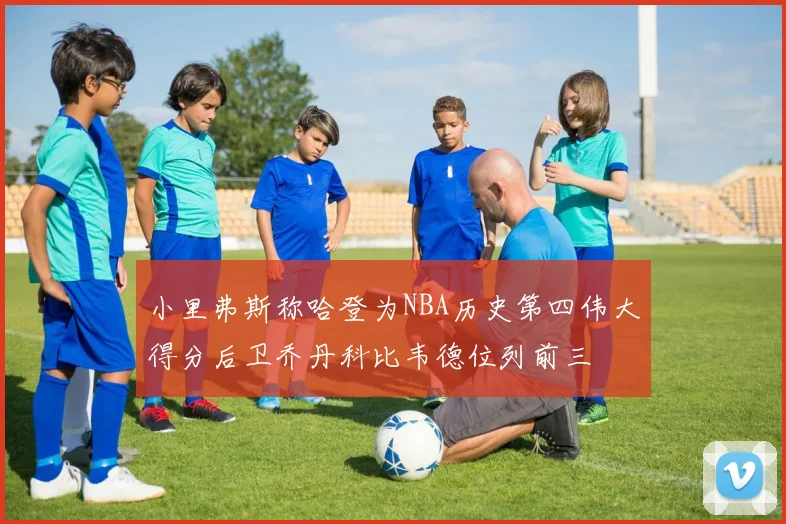 小里弗斯称哈登为NBA历史第四伟大得分后卫乔丹科比韦德位列前三