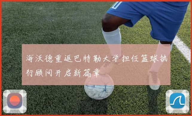 海沃德重返巴特勒大学担任篮球执行顾问开启新篇章