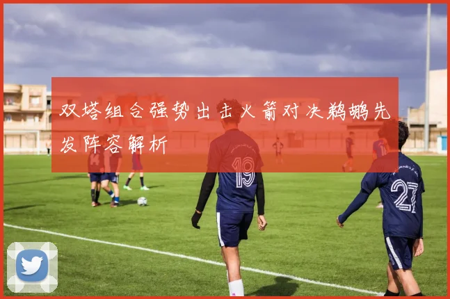 双塔组合强势出击火箭对决鹈鹕先发阵容解析